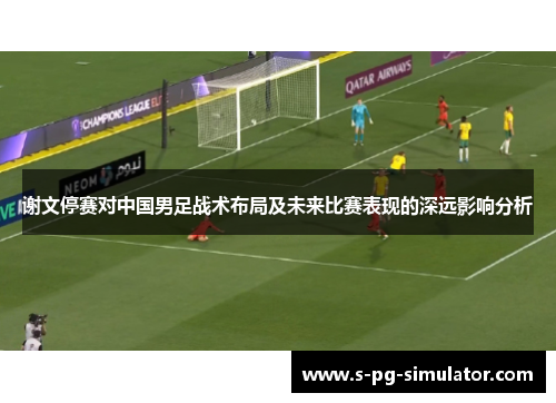 谢文停赛对中国男足战术布局及未来比赛表现的深远影响分析 谢文停赛对中国男足战术布局及未来比赛表现的深远影响分析