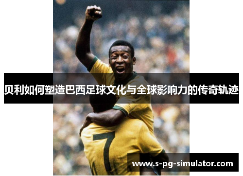 贝利如何塑造巴西足球文化与全球影响力的传奇轨迹