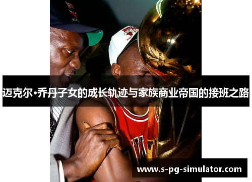 迈克尔·乔丹子女的成长轨迹与家族商业帝国的接班之路 迈克尔·乔丹子女的成长轨迹与家族商业帝国的接班之路