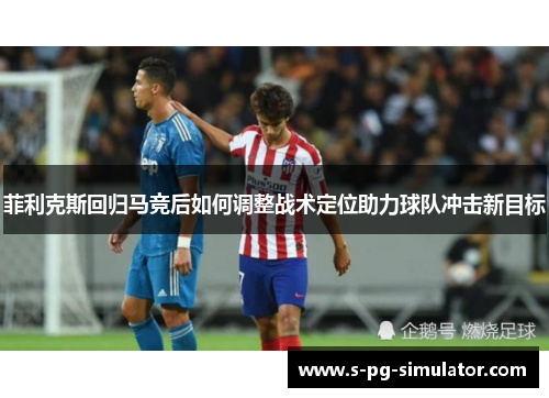 菲利克斯回归马竞后如何调整战术定位助力球队冲击新目标 菲利克斯回归马竞后如何调整战术定位助力球队冲击新目标