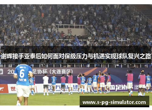 谢晖接手亚泰后如何面对保级压力与机遇实现球队复兴之路