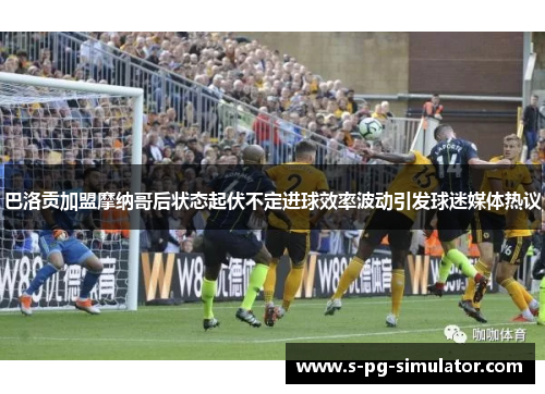 巴洛贡加盟摩纳哥后状态起伏不定进球效率波动引发球迷媒体热议