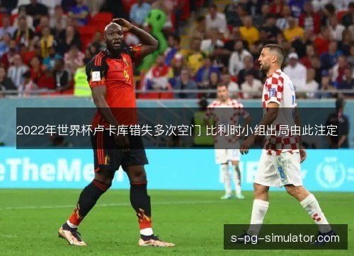 2022年世界杯卢卡库错失多次空门 比利时小组出局由此注定 2022年世界杯卢卡库错失多次空门 比利时小组出局由此注定